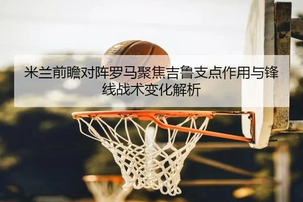 米兰前瞻对阵罗马聚焦吉鲁支点作用与锋线战术变化解析