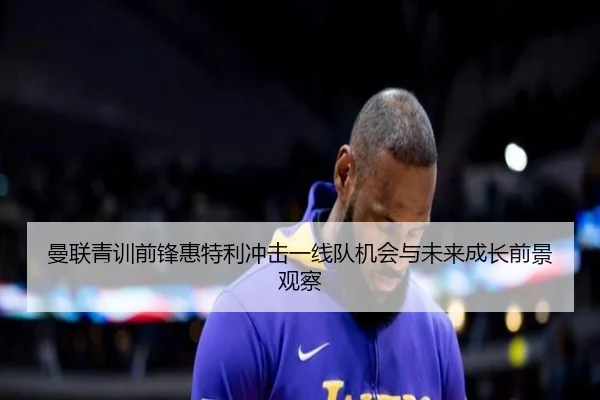 曼联青训前锋惠特利冲击一线队机会与未来成长前景观察