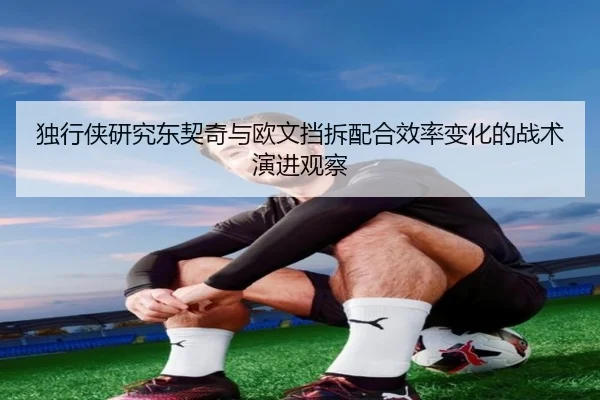 独行侠研究东契奇与欧文挡拆配合效率变化的战术演进观察
